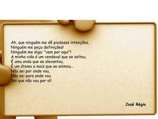 Ah, que ninguém me dê piedosas intenções,
Ninguém me peça definições!
Ninguém me diga: "vem por aqui"!
A minha vida é um vendaval que se soltou,
É uma onda que se alevantou,
É um átomo a mais que se animou...
Não sei por onde vou,
Não sei para onde vou
Sei que não vou por aí!




                                            José Régio
 