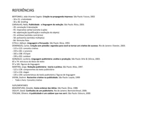 REFERÊNCIAS
BERTOMEU, João Vicente Cegato. Criação na propaganda impressa. São Paulo: Futura, 2002
- 18 a 21: criatividade
- 30 a 46: briefing
CARVALHO, Nelly. Publicidade - a linguagem da sedução. São Paulo: Ática, 2003.
- 20: conotação X denotação
- 45: imperativo verbal (convite à ação)
- 46: adjetivação (qualificação e exaltação do objeto)
- 55: antítese (sentidos contrários)
- 58: polissemia (sentidos múltiplos)
- 84: fórmulas fixas
CITELLI, Adilson. Linguagem e Persuasão. São Paulo: Ática, 1993.
DOMINGOS, Carlos. Criação sem pistolão: segredos para você se tornar um criativo de sucesso. Rio de Janeiro: Elsevier, 2003.
- 115 a 123: conceito criativo
- 159 a 181: o anúncio
- 182 a 198: VT/spot
- 199 a 202: outdoor
GONZALEZ, Lucilene. Linguagem publicitária: análise e produção. São Paulo: Arte & Ciência, 2003.
65 a 74: estrutura do bloco de texto
97 a 181: figuras de linguagem
MARTINS, Jorge. Redação publicitária - teoria e prática. São Paulo: Atlas, 1997.
- 122 a 128: componentes do texto publicitário
- 132 a 134: slogan
- 135 a 140: características do texto publicitário / figuras de linguagem
VIEIRA, Stalimir. Raciocínio criativo na publicidade. São Paulo: Loyola, 1999
- Todo o livro: Conceito criativo
SUPLEMENTARES
BOAVENTURA, Edvaldo. Como ordenar das idéias. São Paulo: Ática, 1988.
OGILVY, David. Confissões de um publicitário. Rio de Janeiro: Bertrand Brasil, 2006.
TOSCANI, Oliviero. A publicidade é um cadáver que nos sorri. São Paulo: Ediouro, 2000

 