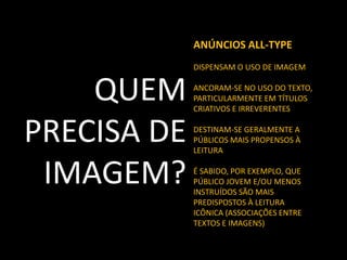 ANÚNCIOS ALL-TYPE
DISPENSAM O USO DE IMAGEM

QUEM
PRECISA DE
IMAGEM?

ANCORAM-SE NO USO DO TEXTO,
PARTICULARMENTE EM TÍTULOS
CRIATIVOS E IRREVERENTES
DESTINAM-SE GERALMENTE A
PÚBLICOS MAIS PROPENSOS À
LEITURA

É SABIDO, POR EXEMPLO, QUE
PÚBLICO JOVEM E/OU MENOS
INSTRUÍDOS SÃO MAIS
PREDISPOSTOS À LEITURA
ICÔNICA (ASSOCIAÇÕES ENTRE
TEXTOS E IMAGENS)

 