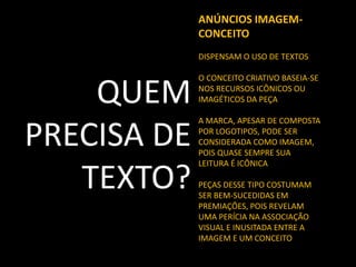 ANÚNCIOS IMAGEMCONCEITO
DISPENSAM O USO DE TEXTOS

QUEM
PRECISA DE
TEXTO?

O CONCEITO CRIATIVO BASEIA-SE
NOS RECURSOS ICÔNICOS OU
IMAGÉTICOS DA PEÇA
A MARCA, APESAR DE COMPOSTA
POR LOGOTIPOS, PODE SER
CONSIDERADA COMO IMAGEM,
POIS QUASE SEMPRE SUA
LEITURA É ICÔNICA
PEÇAS DESSE TIPO COSTUMAM
SER BEM-SUCEDIDAS EM
PREMIAÇÕES, POIS REVELAM
UMA PERÍCIA NA ASSOCIAÇÃO
VISUAL E INUSITADA ENTRE A
IMAGEM E UM CONCEITO

 