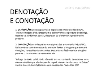 DENOTAÇÃO
E CONOTAÇÃO

O TEXTO PUBLICITÁRIO

1. DENOTAÇÃO: uso das palavras e expressões em seu sentido REAL.
Textos e imagens que apresentam e descrevem esse produto ou serviço.
Destina-se a informar, contar, descrever ou transmitir algo sobre um
produto.
2. CONOTAÇÃO: uso das palavras e expressões em sentido FIGURADO.
Relaciona-se com o receptor do anúncio. Textos e imagens que evocam
emoções, sensações e associações. Destina-se a fazê-lo sentir emoções
perante o produto ou serviço oferecido.
“A força do texto publicitário não está em seu conteúdo denotativo, mas
nas conotações que ele é capaz de sugerir através de discursos retóricos.”
Martins, Jorge. Redação Publicitária: teoria e prática. São Paulo: Atlas, 1997

 