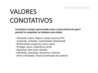 VALORES
CONOTATIVOS

O TEXTO PUBLICITÁRIO

O produto é sempre apresentado como o meio através do qual é
possível se conquistar ou alcançar esses ideais.
- Felicidade, prazer, alegria e saúde; (anúncio CPI)
- Juventude, virilidade, esportividade; (Hollywood)
- Modernidade, progresso, status social;
- Prestígio, classe, importância social;
- Segurança, bem-estar, vaidade;
- Liberdade, velocidade, dinamismo; (Honda)
- Amor, eroticidade, fantasia (erotização dos objetos)

 