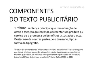 O TEXTO PUBLICITÁRIO

COMPONENTES
DO TEXTO PUBLICITÁRIO

1. TÍTULO: sentença principal que tem a função de
atrair a atenção do receptor, apresentar um produto ou
serviço ou a promessa de benefícios associados a este.
Destaca-se das outras partes pelo tamanho, tipo e
forma da tipografia.
“O título é o elemento mais importante na maioria dos anúncios. Ele é o telegrama
que decide o leitor a ler ou não o texto. Em média, 5 vezes mais pessoas leem o
título do que o texto. Se você não conseguir vender alguma coisa em seu título,
jogou fora 80% do dinheiro do seu cliente.” David Ogilvy (2006, p. 121)

 