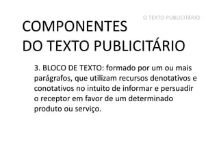O TEXTO PUBLICITÁRIO

COMPONENTES
DO TEXTO PUBLICITÁRIO

3. BLOCO DE TEXTO: formado por um ou mais
parágrafos, que utilizam recursos denotativos e
conotativos no intuito de informar e persuadir
o receptor em favor de um determinado
produto ou serviço.

 