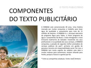 O TEXTO PUBLICITÁRIO

COMPONENTES
DO TEXTO PUBLICITÁRIO

A EMBASA está comemorando 40 anos. Uma história
marcada por muitas conquistas e trabalho para levar
água de qualidade e saneamento para mais de 11
milhões de baianos. A EMBASA é a principal executora
do programa Água para Todos, o maior programa de
água e saneamento do Brasil, e está entregando o novo
Emissário Submarino de Salvador. Investindo nos seus
profissionais e na qualidade dos seus serviços, a EMBASA
conquistou a posição de segunda melhor prestadora de
serviços públicos do país*, primeira em gestão de
pessoas e terceira em responsabilidade social. Por isso, a
EMBASA tem muito orgulho de celebrar esta data e
muitos motivos para comemorar, sempre olhando para
frente, porque o futuro é a gente que faz.
* Entre as companhias estaduais. Fonte: IstoÉ Dinheiro

 
