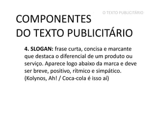 O TEXTO PUBLICITÁRIO

COMPONENTES
DO TEXTO PUBLICITÁRIO

4. SLOGAN: frase curta, concisa e marcante
que destaca o diferencial de um produto ou
serviço. Aparece logo abaixo da marca e deve
ser breve, positivo, rítmico e simpático.
(Kolynos, Ah! / Coca-cola é isso aí)

 