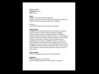 Cliente: EMBASA
Campanha: 40 anos
Peça: Anúncio
Título:
EMSASA. O FUTURO É A GENTE QUEM FAZ.
(Imagem de consumidores vistos através da tubulação da água. Eles
devem estar felizes, à espera da água recém-chegada.)
Subtítulo:
Cerca de 200 hectares de matas ciliares recuperadas.
Bloco de Texto:
A EMBASA está comemorando 40 anos. Uma história marcada por
muitas conquistas e trabalho para levar água de qualidade e
saneamento para mais de 11 milhões de baianos. A EMBASA é a
principal executora do programa Água para Todos, o maior programa
de água e saneamento do Brasil, e está entregando o novo Emissário
Submarino de Salvador. Investindo nos seus profissionais e na
qualidade dos seus serviços, a EMBASA conquistou a posição de
segunda melhor prestadora de serviços públicos do país*, primeira
em gestão de pessoas e terceira em responsabilidade social. Por isso,
a EMBASA tem muito orgulho de celebrar esta data e muitos motivos
para comemorar, sempre olhando para frente, porque o futuro é a
gente que faz.
Texto restritivo:
* Entre as companhias estaduais. Fonte: IstoÉ Dinheiro
Assinatura:
EMBASA (logomarca + selo 40 anos)
Governo da Bahia (logomarca). Terra de todos nós (slogan).

 