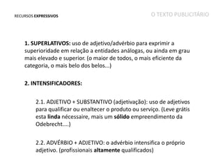 RECURSOS EXPRESSIVOS

O TEXTO PUBLICITÁRIO

1. SUPERLATIVOS: uso de adjetivo/advérbio para exprimir a
superioridade em relação a entidades análogas, ou ainda em grau
mais elevado e superior. (o maior de todos, o mais eficiente da
categoria, o mais belo dos belos...)
2. INTENSIFICADORES:

2.1. ADJETIVO + SUBSTANTIVO (adjetivação): uso de adjetivos
para qualificar ou enaltecer o produto ou serviço. (Leve grátis
esta linda nécessaire, mais um sólido empreendimento da
Odebrecht....)
2.2. ADVÉRBIO + ADJETIVO: o advérbio intensifica o próprio
adjetivo. (profissionais altamente qualificados)

 
