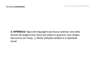RECURSOS EXPRESSIVOS

O TEXTO PUBLICITÁRIO

3. HIPÉRBOLE: figura de linguagem que busca valorizar uma idéia
através do exagero (sou louco por pipoca e guaraná, suas amigas
vão morrer de inveja...). Muito utilizada também é a hipérbole
visual.

 