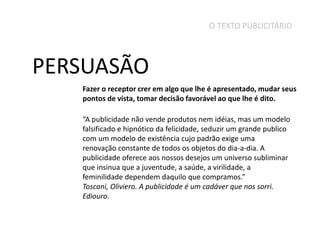 O TEXTO PUBLICITÁRIO

PERSUASÃO
Fazer o receptor crer em algo que lhe é apresentado, mudar seus
pontos de vista, tomar decisão favorável ao que lhe é dito.
“A publicidade não vende produtos nem idéias, mas um modelo
falsificado e hipnótico da felicidade, seduzir um grande publico
com um modelo de existência cujo padrão exige uma
renovação constante de todos os objetos do dia-a-dia. A
publicidade oferece aos nossos desejos um universo subliminar
que insinua que a juventude, a saúde, a virilidade, a
feminilidade dependem daquilo que compramos.”
Toscani, Oliviero. A publicidade é um cadáver que nos sorri.
Ediouro.

 