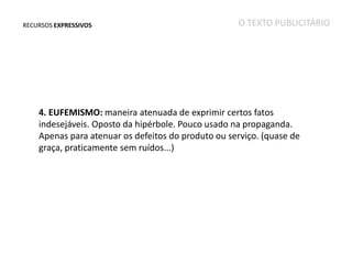 RECURSOS EXPRESSIVOS

O TEXTO PUBLICITÁRIO

4. EUFEMISMO: maneira atenuada de exprimir certos fatos
indesejáveis. Oposto da hipérbole. Pouco usado na propaganda.
Apenas para atenuar os defeitos do produto ou serviço. (quase de
graça, praticamente sem ruídos...)

 