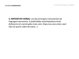 RECURSOS EXPRESSIVOS

O TEXTO PUBLICITÁRIO

5. IMPERATIVO VERBAL: um dos principais instrumentos da
linguagem persuasiva. A publicidade contemporânea tenta
disfarçá-lo em construções mais sutis. (Faça-nos uma visita; você
não vai querer saber de outro...)

 