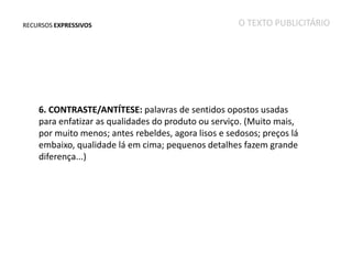 RECURSOS EXPRESSIVOS

O TEXTO PUBLICITÁRIO

6. CONTRASTE/ANTÍTESE: palavras de sentidos opostos usadas
para enfatizar as qualidades do produto ou serviço. (Muito mais,
por muito menos; antes rebeldes, agora lisos e sedosos; preços lá
embaixo, qualidade lá em cima; pequenos detalhes fazem grande
diferença...)

 