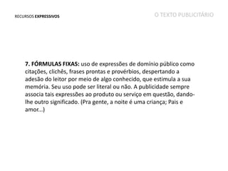 RECURSOS EXPRESSIVOS

O TEXTO PUBLICITÁRIO

7. FÓRMULAS FIXAS: uso de expressões de domínio público como
citações, clichês, frases prontas e provérbios, despertando a
adesão do leitor por meio de algo conhecido, que estimula a sua
memória. Seu uso pode ser literal ou não. A publicidade sempre
associa tais expressões ao produto ou serviço em questão, dandolhe outro significado. (Pra gente, a noite é uma criança; Pais e
amor...)

 