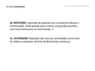 RECURSOS EXPRESSIVOS

O TEXTO PUBLICITÁRIO

10. REPETIÇÃO: repetição de palavras com o intuito de reforçar a
memorização. (Todo grande amor merece um grande presente;
uma nova escola para um novo tempo...)
11. ALITERAÇÃO: Repetição das mesmas sonoridades numa série
de sílabas ou palavras. (A brisa do Brasil beija e balança.)

 