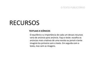 O TEXTO PUBLICITÁRIO

RECURSOS
TEXTUAIS X ICÔNICOS
O equilíbrio e a importância de cada um desses recursos
varia de anúncio para anúncio. Faça o teste: escolha os
anúncios mais criativos de uma revista ou jornal e tente
imaginá-los primeiro sem o texto. Em seguida com o
texto, mas sem as imagens.

 