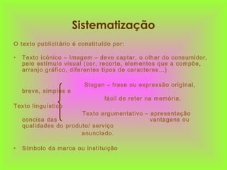 Sistematização
O texto publicitário é constituído por:
• Texto icónico – Imagem – deve captar, o olhar do consumidor,
pelo estímulo visual (cor, recorte, elementos que a compõe,
arranjo gráfico, diferentes tipos de caracteres…)
Slogan – frase ou expressão original,
breve, simples e
fácil de reter na memória.
Texto linguístico
Texto argumentativo – apresentação
concisa das vantagens ou
qualidades do produto/ serviço
anunciado.
• Símbolo da marca ou instituição
 