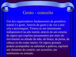 Gesto - conceito
Um dos organizadores fundamentais da gramática
teatral é o gesto. Através do gesto e da voz o ator
cria o personagem. Tornou-se um instrumento
indispensável na arte teatral, através de um sistema
de signos que exprime pensamentos por meio do
movimento ou atitude da mão, do braço, da perna, da
cabeça ou do corpo inteiro. Os signos gestuais
podem acompanhar ou substituir a palavra, suprimir
um elemento do cenário, um acessório, em
sentimento ou emoção.
 