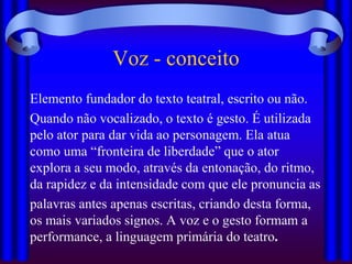 Voz - conceito
Elemento fundador do texto teatral, escrito ou não.
Quando não vocalizado, o texto é gesto. É utilizada
pelo ator para dar vida ao personagem. Ela atua
como uma “fronteira de liberdade” que o ator
explora a seu modo, através da entonação, do ritmo,
da rapidez e da intensidade com que ele pronuncia as
palavras antes apenas escritas, criando desta forma,
os mais variados signos. A voz e o gesto formam a
performance, a linguagem primária do teatro.
 