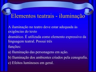 Elementos teatrais - iluminação
A iluminação no teatro deve estar adequada às
exigências do texto
dramático. É utilizada como elemento expressivo da
linguagem teatral. Possui três
funções:
a) Iluminação das personagens em ação.
b) Iluminação dos ambientes criados pela cenografia.
c) Efeitos luminosos em geral.
 
