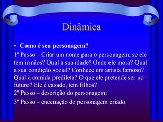 Dinâmica
• Como é seu personagem?
1º Passo – Criar um nome para o personagem, se ele
tem irmãos? Qual a sua idade? Onde ele mora? Qual
a sua condição social? Conhece um artista famoso?
Qual a comida predileta? O que ele pretende ser no
futuro? Ele é casado, tem filhos?
2º Passo – descrição do personagem;
3º Passo – encenação do personagem criado.
 