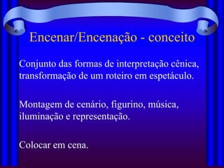 Encenar/Encenação - conceito
Conjunto das formas de interpretação cênica,
transformação de um roteiro em espetáculo.

Montagem de cenário, figurino, música,
iluminação e representação.

Colocar em cena.
 