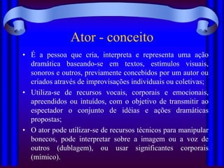 Ator - conceito
• É a pessoa que cria, interpreta e representa uma ação
  dramática baseando-se em textos, estímulos visuais,
  sonoros e outros, previamente concebidos por um autor ou
  criados através de improvisações individuais ou coletivas;
• Utiliza-se de recursos vocais, corporais e emocionais,
  apreendidos ou intuídos, com o objetivo de transmitir ao
  espectador o conjunto de idéias e ações dramáticas
  propostas;
• O ator pode utilizar-se de recursos técnicos para manipular
  bonecos, pode interpretar sobre a imagem ou a voz de
  outros (dublagem), ou usar significantes corporais
  (mímico).
 