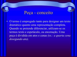Peça - conceito
• O termo é empregado tanto para designar um texto
  dramático quanto uma representação completa.
  Quando se pretende diferenciar, utilizam-se os
  termos texto e espetáculo, ou encenação. Uma
  peça é dividida em atos e cenas (ex.: a quarta cena
  dosegundo ato).
 