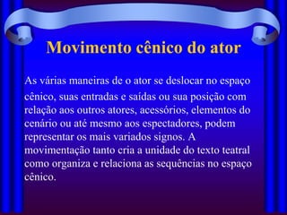 Movimento cênico do ator
As várias maneiras de o ator se deslocar no espaço
cênico, suas entradas e saídas ou sua posição com
relação aos outros atores, acessórios, elementos do
cenário ou até mesmo aos espectadores, podem
representar os mais variados signos. A
movimentação tanto cria a unidade do texto teatral
como organiza e relaciona as sequências no espaço
cênico.
 