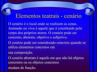 Elementos teatrais - cenário
O cenário é o local onde se realizam as cenas.
Animado ou vivo é aquele que é constituído pelo
corpo dos próprios atores. O cenário pode ser
concreto, abstrato, objetivo e subjetivo.
O cenário pode ser considerado concreto quando se
utiliza elementos concretos em
sua composição.
O cenário abstrato é aquele em que não há objetos
concretos ou os objetos concretos
mudam de função.
 