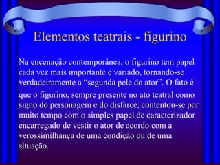 Elementos teatrais - figurino
Na encenação contemporânea, o figurino tem papel
cada vez mais importante e variado, tornando-se
verdadeiramente a “segunda pele do ator”. O fato é
que o figurino, sempre presente no ato teatral como
signo do personagem e do disfarce, contentou-se por
muito tempo com o simples papel de caracterizador
encarregado de vestir o ator de acordo com a
verossimilhança de uma condição ou de uma
situação.
 