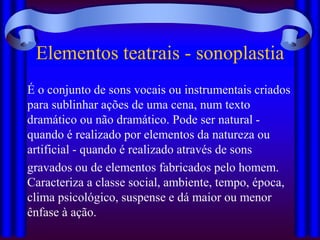 Elementos teatrais - sonoplastia
É o conjunto de sons vocais ou instrumentais criados
para sublinhar ações de uma cena, num texto
dramático ou não dramático. Pode ser natural -
quando é realizado por elementos da natureza ou
artificial - quando é realizado através de sons
gravados ou de elementos fabricados pelo homem.
Caracteriza a classe social, ambiente, tempo, época,
clima psicológico, suspense e dá maior ou menor
ênfase à ação.
 