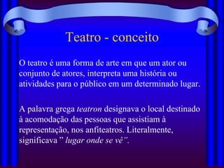 Teatro - conceito
O teatro é uma forma de arte em que um ator ou
conjunto de atores, interpreta uma história ou
atividades para o público em um determinado lugar.

A palavra grega teatron designava o local destinado
à acomodação das pessoas que assistiam à
representação, nos anfiteatros. Literalmente,
significava ” lugar onde se vê”.
 