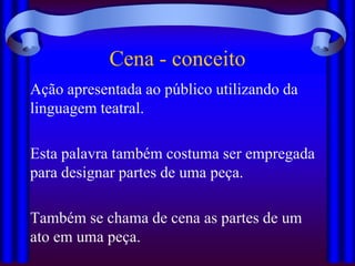Cena - conceito
Ação apresentada ao público utilizando da
linguagem teatral.

Esta palavra também costuma ser empregada
para designar partes de uma peça.

Também se chama de cena as partes de um
ato em uma peça.
 