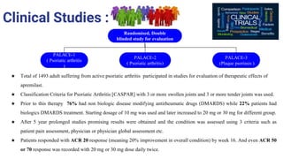 Clinical Studies :
Randomised, Double
blinded study for evaluation
PALACE-3
(Plaque psoriasis )
PALACE-1
( Psoriatic arthritis
)
PALACE-2
( Psoriatic arthritis)
★ Total of 1493 adult suffering from active psoriatic arthritis participated in studies for evaluation of therapeutic effects of
apremilast.
★ Classification Criteria for Psoriatic Arthritis [CASPAR] with 3 or more swollen joints and 3 or more tender joints was used.
★ Prior to this therapy 76% had non biologic disease modifying antirheumatic drugs (DMARDS) while 22% patients had
biologics DMARDS treatment. Starting dosage of 10 mg was used and later increased to 20 mg or 30 mg for different group.
★ After 5 year prolonged studies promising results were obtained and the condition was assessed using 3 criteria such as
patient pain assessment, physician or physician global assessment etc.
★ Patients responded with ACR 20 response (meaning 20% improvement in overall condition) by week 16. And even ACR 50
or 70 response was recorded with 20 mg or 30 mg dose daily twice.
 