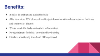 Benefits:
● It exists as a tablet and available orally
● Able to achieve 75% clearer skin after just 4 months with reduced redness, thickness
and scaliness of plaques
● Works inside the body as it reduce inflammation
● No requirement for initial or routine blood testing
● Otezla is specifically tested and FDA approved
 