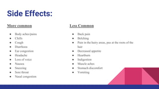 Side Effects:
More common
● Body aches/pains
● Chills
● Cough
● Diarrhoea
● Ear congestion
● Headache
● Loss of voice
● Nausea
● Sneezing
● Sore throat
● Nasal congestion
Less Common
● Back pain
● Belching
● Pain in the hairy areas, pus at the roots of the
hair
● Decreased appetite
● Heartburn
● Indigestion
● Muscle aches
● Stomach discomfort
● Vomiting
 