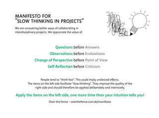 manifesto for
“slow thinking in projects“
We are uncovering better ways of collaborating in
interdisciplinary projects. We appreciate the value of:
	
	 Questions	before	Answers	
	 Observations	before	Evaluations	
	 Change of Perspective	before	Point of View	
	 Self-Reflection	before	Criticism	
People tend to “think fast”. This could imply undesired effects.
The items on the left side facilitate “slow thinking”. They improve the quality of the
right side and should therefore be applied deliberately and intensively.
Apply the items on the left side, one more time than your intuition tells you!
Over the Fence – overthefence.com.de/manifesto
 