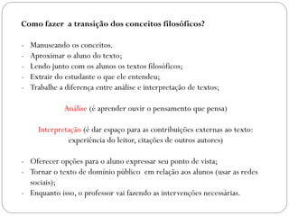 Como fazer a transição dos conceitos filosóficos?
- Manuseando os conceitos.
- Aproximar o aluno do texto;
- Lendo junto com os alunos os textos filosóficos;
- Extrair do estudante o que ele entendeu;
- Trabalhe a diferença entre análise e interpretação de textos;
Análise (é aprender ouvir o pensamento que pensa)
Interpretação (é dar espaço para as contribuições externas ao texto:
experiência do leitor, citações de outros autores)
- Oferecer opções para o aluno expressar seu ponto de vista;
- Tornar o texto de domínio público em relação aos alunos (usar as redes
sociais);
- Enquanto isso, o professor vai fazendo as intervenções necessárias.
 
