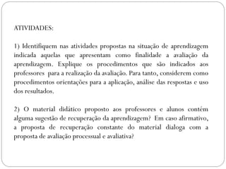 ATIVIDADES:
1) Identifiquem nas atividades propostas na situação de aprendizagem
indicada aquelas que apresentam como finalidade a avaliação da
aprendizagem. Explique os procedimentos que são indicados aos
professores para a realização da avaliação. Para tanto, considerem como
procedimentos orientações para a aplicação, análise das respostas e uso
dos resultados.
2) O material didático proposto aos professores e alunos contém
alguma sugestão de recuperação da aprendizagem? Em caso afirmativo,
a proposta de recuperação constante do material dialoga com a
proposta de avaliação processual e avaliativa?
 