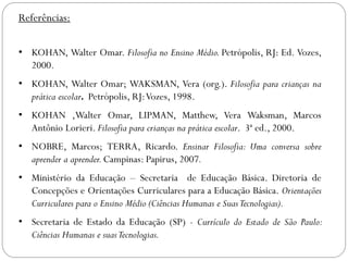 Referências:
• KOHAN, Walter Omar. Filosofia no Ensino Médio. Petrópolis, RJ: Ed. Vozes,
2000.
• KOHAN, Walter Omar; WAKSMAN, Vera (org.). Filosofia para crianças na
prática escolar. Petrópolis, RJ:Vozes, 1998.
• KOHAN ,Walter Omar, LIPMAN, Matthew, Vera Waksman, Marcos
Antônio Lorieri. Filosofia para crianças na prática escolar. 3ª ed., 2000.
• NOBRE, Marcos; TERRA, Ricardo. Ensinar Filosofia: Uma conversa sobre
aprender a aprender.Campinas: Papirus, 2007.
• Ministério da Educação – Secretaria de Educação Básica. Diretoria de
Concepções e Orientações Curriculares para a Educação Básica. Orientações
Curriculares para o Ensino Médio (Ciências Humanas e SuasTecnologias).
• Secretaria de Estado da Educação (SP) - Currículo do Estado de São Paulo:
Ciências Humanas e suasTecnologias.
 