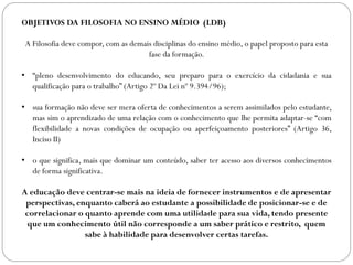 OBJETIVOS DA FILOSOFIA NO ENSINO MÉDIO (LDB)
A Filosofia deve compor, com as demais disciplinas do ensino médio, o papel proposto para esta
fase da formação.
• “pleno desenvolvimento do educando, seu preparo para o exercício da cidadania e sua
qualificação para o trabalho” (Artigo 2º Da Lei nº 9.394/96);
• sua formação não deve ser mera oferta de conhecimentos a serem assimilados pelo estudante,
mas sim o aprendizado de uma relação com o conhecimento que lhe permita adaptar-se “com
flexibilidade a novas condições de ocupação ou aperfeiçoamento posteriores” (Artigo 36,
Inciso II)
• o que significa, mais que dominar um conteúdo, saber ter acesso aos diversos conhecimentos
de forma significativa.
A educação deve centrar-se mais na ideia de fornecer instrumentos e de apresentar
perspectivas, enquanto caberá ao estudante a possibilidade de posicionar-se e de
correlacionar o quanto aprende com uma utilidade para sua vida, tendo presente
que um conhecimento útil não corresponde a um saber prático e restrito, quem
sabe à habilidade para desenvolver certas tarefas.
 