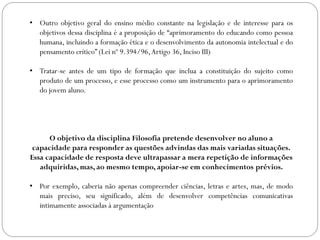 • Outro objetivo geral do ensino médio constante na legislação e de interesse para os
objetivos dessa disciplina é a proposição de “aprimoramento do educando como pessoa
humana, incluindo a formação ética e o desenvolvimento da autonomia intelectual e do
pensamento crítico” (Lei nº 9.394/96,Artigo 36, Inciso III)
• Tratar-se antes de um tipo de formação que inclua a constituição do sujeito como
produto de um processo, e esse processo como um instrumento para o aprimoramento
do jovem aluno.
O objetivo da disciplina Filosofia pretende desenvolver no aluno a
capacidade para responder as questões advindas das mais variadas situações.
Essa capacidade de resposta deve ultrapassar a mera repetição de informações
adquiridas, mas, ao mesmo tempo, apoiar-se em conhecimentos prévios.
• Por exemplo, caberia não apenas compreender ciências, letras e artes, mas, de modo
mais preciso, seu significado, além de desenvolver competências comunicativas
intimamente associadas à argumentação
 