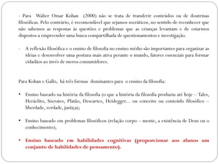 - Para Walter Omar Kohan (2000) não se trata de transferir conteúdos ou de doutrinas
filosóficas. Pelo contrário, é recomendável que sejamos socráticos, no sentido de reconhecer que
não sabemos as respostas às questões e problemas que as crianças levantam e de estarmos
dispostos a empreender uma busca compartilhada de questionamentos e investigação.
- A reflexão filosófica e o ensino de filosofia no ensino médio são importantes para organizar as
ideias e desenvolver uma postura mais ativa perante o mundo, fatores essenciais para formar
cidadãos ao invés de meros consumidores.
Para Kohan e Gallo, há três formas dominantes para o ensino da filosofia:
• Ensino baseado na história da filosofia (o que a história da filosofia produziu até hoje – Tales,
Heráclito, Sócrates, Platão, Descartes, Heidegger... ou conceito ou conteúdo filosófico –
liberdade, verdade, justiça);
• Ensino baseado em problemas filosóficos (relação corpo – mente, a existência de Deus ou o
conhecimento);
• Ensino baseado em habilidades cognitivas (proporcionar aos alunos um
conjunto de habilidades de pensamento).
 