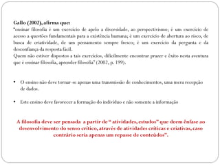 Gallo (2002), afirma que:
“ensinar filosofia é um exercício de apelo a diversidade, ao perspectivismo; é um exercício de
acesso a questões fundamentais para a existência humana; é um exercício de abertura ao risco, de
busca de criatividade, de um pensamento sempre fresco; é um exercício da pergunta e da
desconfiança da resposta fácil.
Quem não estiver dispostos a tais exercícios, dificilmente encontrar prazer e êxito nesta aventura
que é ensinar filosofia, aprender filosofia” (2002, p. 199).
• O ensino não deve tornar-se apenas uma transmissão de conhecimentos, uma mera recepção
de dados.
• Este ensino deve favorecer a formação do indivíduo e não somente a informação
A filosofia deve ser pensada a partir de “ atividades, estudos” que deem ênfase ao
desenvolvimento do senso crítico, através de atividades críticas e criativas, caso
contrário seria apenas um repasse de conteúdos”.
 