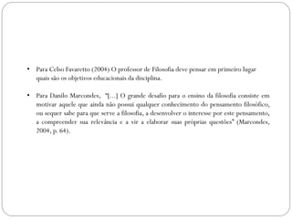 • Para Celso Favaretto (2004) O professor de Filosofia deve pensar em primeiro lugar
quais são os objetivos educacionais da disciplina.
• Para Danilo Marcondes, “[...] O grande desafio para o ensino da filosofia consiste em
motivar aquele que ainda não possui qualquer conhecimento do pensamento filosófico,
ou sequer sabe para que serve a filosofia, a desenvolver o interesse por este pensamento,
a compreender sua relevância e a vir a elaborar suas próprias questões” (Marcondes,
2004, p. 64).
 