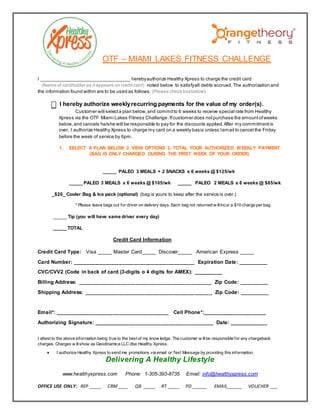 OTF – MIAMI LAKES FITNESS CHALLENGE 
I __________________________________ hereby authorize Healthy Xpress to charge the credit card 
(Name of cardholder as it appears on credit card) noted below to satisfy all debts accrued. The authorization and 
the information found within are to be used as follows. (Please check box below) 
I hereby authorize weekly recurring payments for the value of my order(s). 
Customer will select a plan below, and commit to 6 weeks to receive special rate from Healthy 
Xpress via the OTF Miami Lakes Fitness Challenge. If customer does not purchase the amount of weeks 
below, and cancels he/she will be responsible to pay for the discounts applied. After my commitment is 
over, I authorize Healthy Xpress to charge my card on a weekly basis unless I email to cancel the Friday 
before the week of service by 6pm. 
1. SELECT A PLAN BELOW 2. VIEW OPTIONS 3. TOTAL YOUR AUTHORIZED WEEKLY PAYMENT 
(BAG IS ONLY CHARGED DURING THE FIRST WEEK OF YOUR ORDER) 
_____ PALEO 3 MEALS + 2 SNACKS x 6 weeks @ $125/wk 
_____ PALEO 3 MEALS x 6 weeks @ $105/wk _____ PALEO 2 MEALS x 6 weeks @ $85/wk 
_$20_ Cooler Bag & Ice pack (optional) (bag is yours to keep after the service is over.) 
* Please leave bags out for driver on delivery days. Each bag not returned w ill incur a $10 charge per bag. 
_____ Tip (you will have same driver every day) 
Credit Card Information 
Credit Card Type: Visa _____ Master Card_____ Discover_____ American Express _____ 
Card Number: __________________________________________ Expiration Date: __________ 
CVC/CVV2 (Code in back of card (3-digits o 4 digits for AMEX): __________ 
Billing Address: ______________________________________________ Zip Code: __________ 
Shipping Address: ____________________________________________ Zip Code: __________ 
Email*: _______________________________________ Cell Phone*:______________________ 
Authorizing Signature: _________________________________________ Date: _____________ 
I attest to the above information being true to the best of my know ledge. The customer w ill be responsible for any chargeback 
charges. Charges w ill show as Geodinamica LLC dba Healthy Xpress. 
 I authorize Healthy Xpress to send me promotions via email or Text Message by providing this information. 
Delivering A Healthy Lifestyle 
_____ TOTAL 
www.healthyxpress.com Phone: 1-305-393-8735 Email: info@healthyxpress.com 
OFFICE USE ONLY: REP _____ CRM ____ QB _____ RT _____ PD ______ EMAIL______ VOUCHER ___ 
