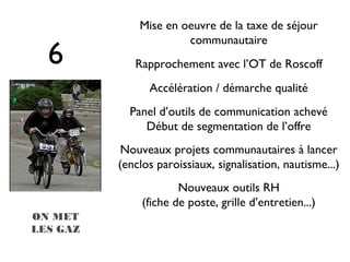 Mise en oeuvre de la taxe de séjour
                       communautaire
  6          Rapprochement avec l’OT de Roscoff
                Accélération / démarche qualité
            Panel d’outils de communication achevé
               Début de segmentation de l’offre
           Nouveaux projets communautaires à lancer
          (enclos paroissiaux, signalisation, nautisme...)
                       Nouveaux outils RH
               (fiche de poste, grille d’entretien...)
ON MET
LES GAZ
 