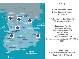 2012
       4 sites d’accueil à l’année
       2 sites d’accueil en saison
               4 points «i»

     Budget: autour du million d’€
        500 partenaires (2011)

          18 personnes / année
        1 contrat public (directeur)
        13 contrats privés en CDI
             (dont 2 à 80 %)
             1 CDD en CAE
        1 CDD en contrat de prof.
2 personnes mises à disposition FPT (50% et
                   20%)

                    +

             11 saisonniers
   3 guides conférenciers vacataires
       (Pays d’art et d’histoire)
 