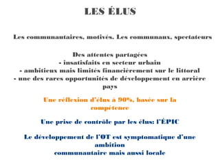 LES ÉLUS

Les communautaires, motivés. Les communaux, spectateurs

                   Des attentes partagées
              - insatisfaits en secteur urbain
  - ambitieux mais limités financièrement sur le littoral
- une des rares opportunités de développement en arrière
                             pays

        Une réflexion d’élus à 90%, basée sur la
                      compétence

       Une prise de contrôle par les élus: l’ÉPIC

   Le développement de l’OT est symptomatique d’une
                      ambition
            communautaire mais aussi locale
 